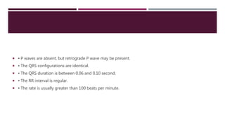  ▪ P waves are absent, but retrograde P wave may be present.
 ▪ The QRS configurations are identical.
 ▪ The QRS duration is between 0.06 and 0.10 second.
 ▪ The RR interval is regular.
 ▪ The rate is usually greater than 100 beats per minute.
 