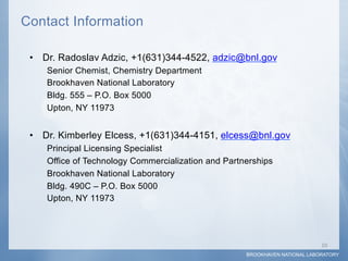 Contact Information

 •  Dr. Radoslav Adzic, +1(631)344-4522, adzic@bnl.gov
    Senior Chemist, Chemistry Department
    Brookhaven National Laboratory
    Bldg. 555 – P.O. Box 5000
    Upton, NY 11973


 •  Dr. Kimberley Elcess, +1(631)344-4151, elcess@bnl.gov
    Principal Licensing Specialist
    Office of Technology Commercialization and Partnerships
    Brookhaven National Laboratory
    Bldg. 490C – P.O. Box 5000
    Upton, NY 11973




                                                                            10	
  
                                                    BROOKHAVEN NATIONAL LABORATORY
 