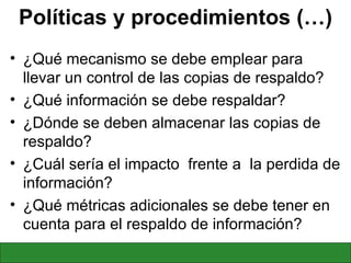 Políticas y procedimientos (…) ¿Qué mecanismo se debe emplear para llevar un control de las copias de respaldo? ¿Qué información se debe respaldar? ¿Dónde se deben almacenar las copias de respaldo? ¿Cuál sería el impacto  frente a  la perdida de información? ¿Qué métricas adicionales se debe tener en cuenta para el respaldo de información? 