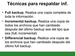 Técnicas para respaldar inf. Full backup.  Realiza una copia completa de toda la información. Incremental backup.  Realiza una copia de todos los archivos que han cambiado después del último backup sea del tipo que sea (full, incremental) Differencial backup.  Realiza una copia de los archivos que han cambiado después del último full backup. 