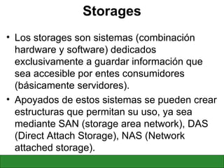 Storages Los storages son sistemas (combinación hardware y software) dedicados exclusivamente a guardar información que sea accesible por entes consumidores (básicamente servidores). Apoyados de estos sistemas se pueden crear estructuras que permitan su uso, ya sea mediante SAN (storage area network), DAS (Direct Attach Storage), NAS (Network attached storage). 