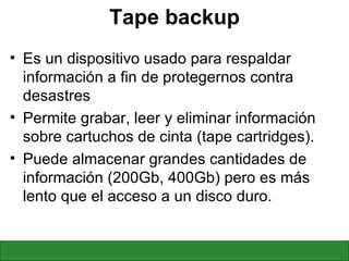 Tape backup Es un dispositivo usado para respaldar información a fin de protegernos contra desastres  Permite grabar, leer y eliminar información sobre cartuchos de cinta (tape cartridges).  Puede almacenar grandes cantidades de información (200Gb, 400Gb) pero es más lento que el acceso a un disco duro. 