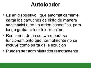 Autoloader Es un dispositivo  que automáticamente carga los cartuchos de cinta de manera secuencial o en un orden específico, para luego grabar o leer información. Requieren de un software para su funcionamiento que normalmente no se incluye como parte de la solución Pueden ser administrados remotamente 