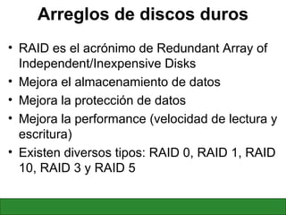 Arreglos de discos duros RAID es el acrónimo de Redundant Array of Independent/Inexpensive Disks Mejora el almacenamiento de datos Mejora la protección de datos Mejora la performance (velocidad de lectura y escritura) Existen diversos tipos: RAID 0, RAID 1, RAID 10, RAID 3 y RAID 5 