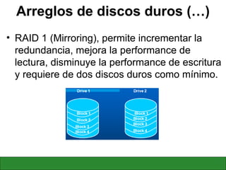 Arreglos de discos duros (…) RAID 1 (Mirroring), permite incrementar la redundancia, mejora la performance de lectura, disminuye la performance de escritura y requiere de dos discos duros como mínimo. 