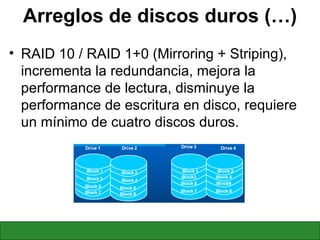 Arreglos de discos duros (…) RAID 10 / RAID 1+0 (Mirroring + Striping), incrementa la redundancia, mejora la performance de lectura, disminuye la performance de escritura en disco, requiere un mínimo de cuatro discos duros. 