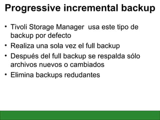 Progressive incremental backup Tivoli Storage Manager  usa este tipo de backup por defecto Realiza una sola vez el full backup Después del full backup se respalda sólo archivos nuevos o cambiados Elimina backups redudantes 