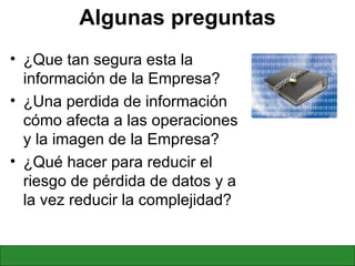 Algunas preguntas ¿Que tan segura esta la información de la Empresa? ¿Una perdida de información cómo afecta a las operaciones y la imagen de la Empresa? ¿Qué hacer para reducir el riesgo de pérdida de datos y a la vez reducir la complejidad? 