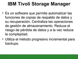 IBM Tivoli Storage Manager Es un software que permite automatizar las funciones de copias de respaldo de datos y su recuperación. Centraliza las operaciones de gestión de almacenamiento. Reduce el riesgo de pérdida de datos y a la vez reduce la complejidad. Utiliza el método progresivo incremental para backups. 