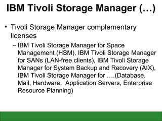 IBM Tivoli Storage Manager (…) Tivoli Storage Manager complementary licenses IBM Tivoli Storage Manager for Space Management (HSM), IBM Tivoli Storage Manager for SANs (LAN-free clients), IBM Tivoli Storage Manager for System Backup and Recovery (AIX), IBM Tivoli Storage Manager for ….(Database, Mail, Hardware,  Application Servers, Enterprise Resource Planning) 