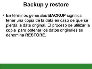 Backup y restore En términos generales  BACKUP  significa tener una copia de la data en caso de que se pierda la data original. El proceso de utilizar la copia  para obtener los datos originales se denomina  RESTORE. 