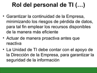 Rol del personal de TI (…) Garantizar la continuidad de la Empresa, minimizando los riesgos de pérdida de datos, para tal fin emplear los recursos disponibles de la manera más eficiente Actuar de manera proactiva antes que reactiva La Unidad de TI debe contar con el apoyo de la Dirección de la Empresa, para garantizar la seguridad de la información 