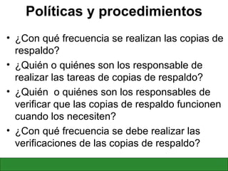 Políticas y procedimientos ¿Con qué frecuencia se realizan las copias de respaldo? ¿Quién o quiénes son los responsable de realizar las tareas de copias de respaldo? ¿Quién  o quiénes son los responsables de verificar que las copias de respaldo funcionen cuando los necesiten? ¿Con qué frecuencia se debe realizar las verificaciones de las copias de respaldo? 