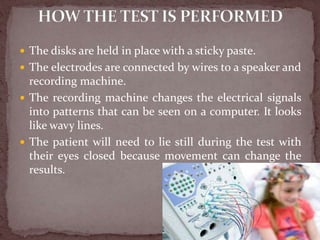  The disks are held in place with a sticky paste.
 The electrodes are connected by wires to a speaker and
recording machine.
 The recording machine changes the electrical signals
into patterns that can be seen on a computer. It looks
like wavy lines.
 The patient will need to lie still during the test with
their eyes closed because movement can change the
results.
 