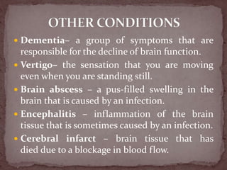 Dementia– a group of symptoms that are
responsible for the decline of brain function.
 Vertigo– the sensation that you are moving
even when you are standing still.
 Brain abscess – a pus-filled swelling in the
brain that is caused by an infection.
 Encephalitis – inflammation of the brain
tissue that is sometimes caused by an infection.
 Cerebral infarct – brain tissue that has
died due to a blockage in blood flow.
 