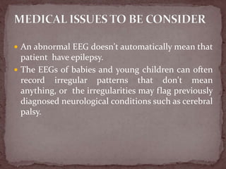  An abnormal EEG doesn't automatically mean that
patient have epilepsy.
 The EEGs of babies and young children can often
record irregular patterns that don't mean
anything, or the irregularities may flag previously
diagnosed neurological conditions such as cerebral
palsy.
 