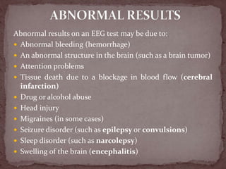 Abnormal results on an EEG test may be due to:
 Abnormal bleeding (hemorrhage)
 An abnormal structure in the brain (such as a brain tumor)
 Attention problems
 Tissue death due to a blockage in blood flow (cerebral
infarction)
 Drug or alcohol abuse
 Head injury
 Migraines (in some cases)
 Seizure disorder (such as epilepsy or convulsions)
 Sleep disorder (such as narcolepsy)
 Swelling of the brain (encephalitis)
 