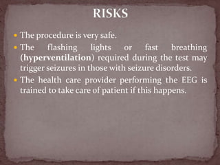  The procedure is very safe.
 The flashing lights or fast breathing
(hyperventilation) required during the test may
trigger seizures in those with seizure disorders.
 The health care provider performing the EEG is
trained to take care of patient if this happens.
 