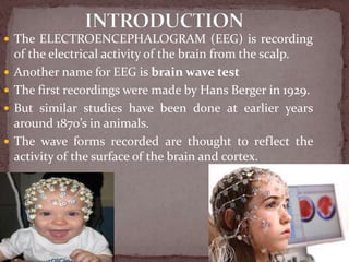  The ELECTROENCEPHALOGRAM (EEG) is recording
of the electrical activity of the brain from the scalp.
 Another name for EEG is brain wave test
 The first recordings were made by Hans Berger in 1929.
 But similar studies have been done at earlier years
around 1870’s in animals.
 The wave forms recorded are thought to reflect the
activity of the surface of the brain and cortex.
 
