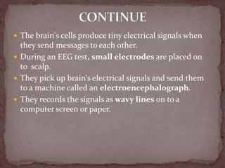  The brain's cells produce tiny electrical signals when
they send messages to each other.
 During an EEG test, small electrodes are placed on
to scalp.
 They pick up brain's electrical signals and send them
to a machine called an electroencephalograph.
 They records the signals as wavy lines on to a
computer screen or paper.
 