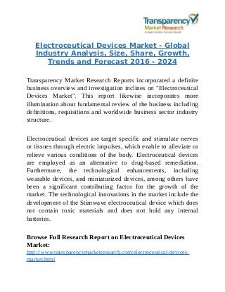 Electroceutical Devices Market - Global
Industry Analysis, Size, Share, Growth,
Trends and Forecast 2016 - 2024
Transparency Market Research Reports incorporated a definite
business overview and investigation inclines on "Electroceutical
Devices Market". This report likewise incorporates more
illumination about fundamental review of the business including
definitions, requisitions and worldwide business sector industry
structure.
Electroceutical devices are target specific and stimulate nerves
or tissues through electric impulses, which enable to alleviate or
relieve various conditions of the body. Electroceutical devices
are employed as an alternative to drug-based remediation.
Furthermore, the technological enhancements, including
wearable devices, and miniaturized devices, among others have
been a significant contributing factor for the growth of the
market. The technological innovations in the market include the
development of the Stimwave electroceutical device which does
not contain toxic materials and does not hold any internal
batteries.
Browse Full Research Report on Electroceutical Devices
Market:
http://www.transparencymarketresearch.com/electroceutical-devices-
market.html
 