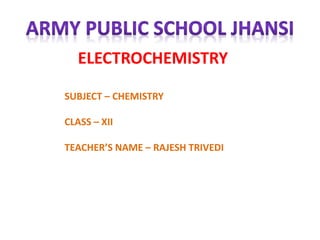 ELECTROCHEMISTRY
SUBJECT – CHEMISTRY
CLASS – XII
TEACHER’S NAME – RAJESH TRIVEDI
 