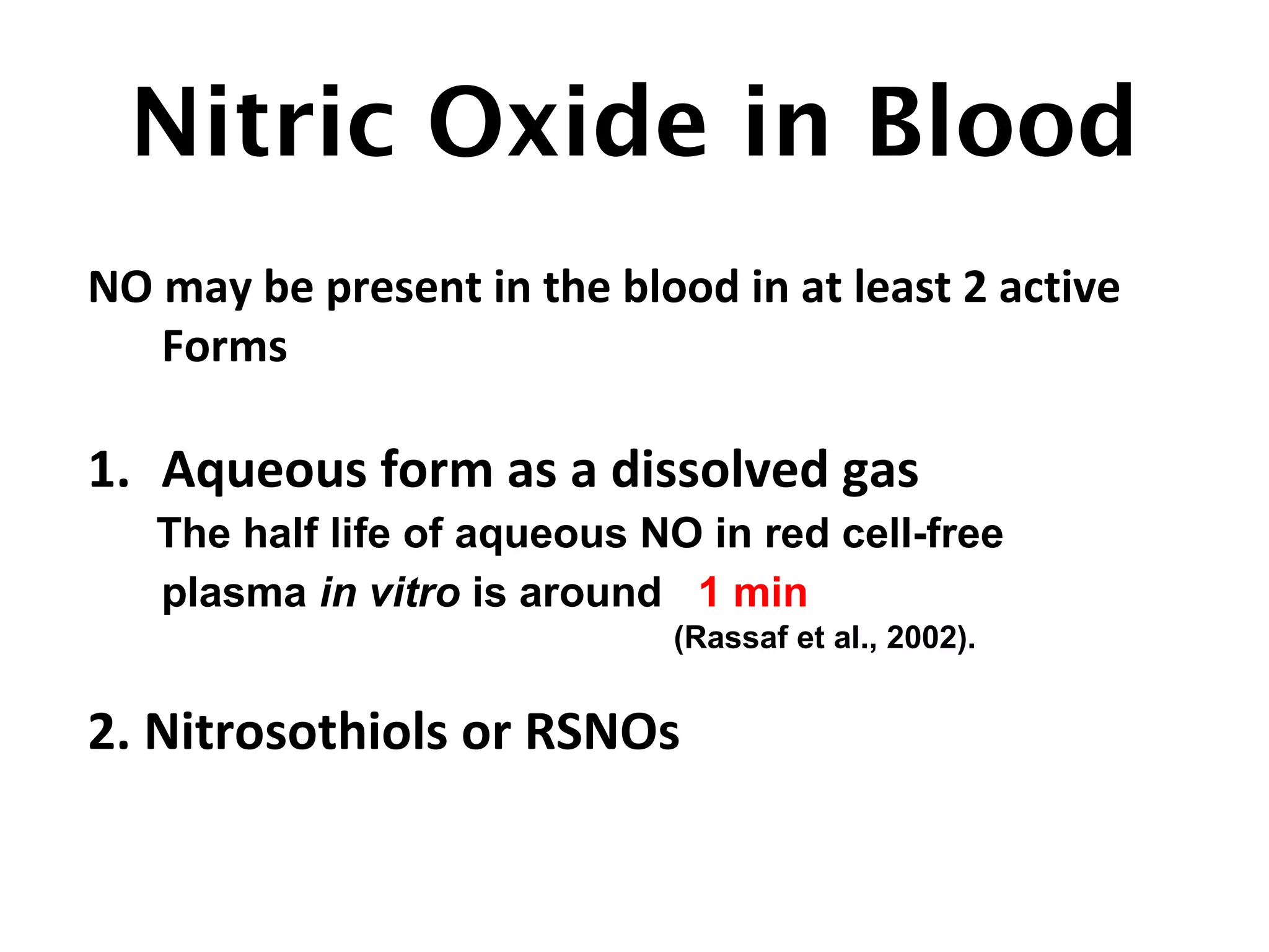Nitric Oxide in Blood
NO may be present in the blood in at least 2 active
Forms
1. Aqueous form as a dissolved gas
The half life of aqueous NO in red cell-free
plasma in vitro is around 1 min
(Rassaf et al., 2002).
2. Nitrosothiols or RSNOs
 