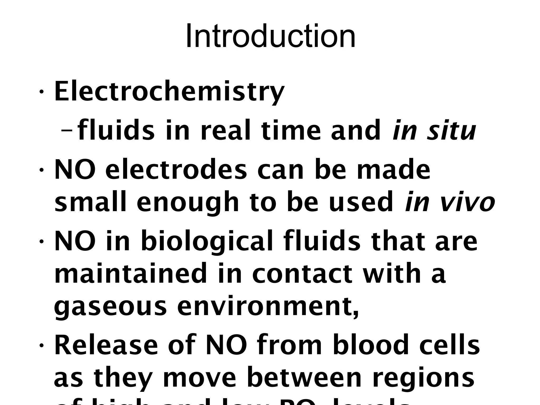 Introduction
•Electrochemistry
–fluids in real time and in situ
•NO electrodes can be made
small enough to be used in vivo
•NO in biological fluids that are
maintained in contact with a
gaseous environment,
•Release of NO from blood cells
as they move between regions
 