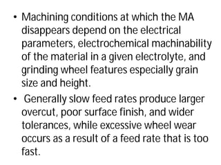 • Machining conditions at which the MA
disappears depend on the electrical
parameters, electrochemical
of the material in a given electrolyte, and
grinding wheel features especially grain
size and height.
• Generally slow feed rates produce larger
overcut, poor surface finish, and wider
tolerances, while excessive wheel wear
occurs as a result of a feed rate that is too
fast.
Machining conditions at which the MA
disappears depend on the electrical
parameters, electrochemical machinability
of the material in a given electrolyte, and
grinding wheel features especially grain
Generally slow feed rates produce larger
overcut, poor surface finish, and wider
tolerances, while excessive wheel wear
occurs as a result of a feed rate that is too
 