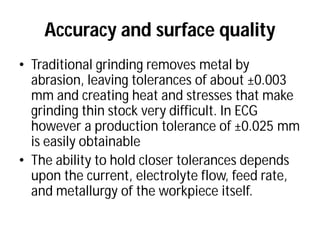 Accuracy and surface quality
• Traditional grinding removes metal by
abrasion, leaving tolerances of about
mm and creating heat and stresses that make
grinding thin stock very difficult. In ECG
however a production tolerance of
is easily obtainable
• The ability to hold closer tolerances depends
upon the current, electrolyte flow, feed rate,
and metallurgy of the workpiece
Accuracy and surface quality
Traditional grinding removes metal by
abrasion, leaving tolerances of about ±0.003
mm and creating heat and stresses that make
grinding thin stock very difficult. In ECG
however a production tolerance of ±0.025 mm
The ability to hold closer tolerances depends
upon the current, electrolyte flow, feed rate,
workpiece itself.
 