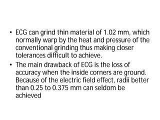• ECG can grind thin material of 1.02 mm, which
normally warp by the heat and pressure of the
conventional grinding thus making closer
tolerances difficult to achieve.
• The main drawback of ECG is the loss of
accuracy when the inside corners are ground.
Because of the electric field effect, radii better
than 0.25 to 0.375 mm can seldom be
achieved
ECG can grind thin material of 1.02 mm, which
normally warp by the heat and pressure of the
conventional grinding thus making closer
tolerances difficult to achieve.
The main drawback of ECG is the loss of
accuracy when the inside corners are ground.
Because of the electric field effect, radii better
than 0.25 to 0.375 mm can seldom be
 