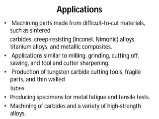 Applications
• Machining parts made from difficult
such as sintered
carbides, creep-resisting (Inconel
titanium alloys, and metallic composites.
• Applications similar to milling, grinding, cutting off,
sawing, and tool and cutter sharpening.
• Production of tungsten carbide cutting tools, fragile
parts, and thin walled
tubes.
• Producing specimens for metal fatigue and tensile tests.
• Machining of carbides and a variety of high
alloys.
Applications
Machining parts made from difficult-to-cut materials,
Inconel, Nimonic) alloys,
titanium alloys, and metallic composites.
Applications similar to milling, grinding, cutting off,
sawing, and tool and cutter sharpening.
Production of tungsten carbide cutting tools, fragile
Producing specimens for metal fatigue and tensile tests.
Machining of carbides and a variety of high-strength
 