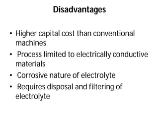 Disadvantages
• Higher capital cost than conventional
machines
• Process limited to electrically conductive
materials
• Corrosive nature of electrolyte
• Requires disposal and filtering of
electrolyte
Disadvantages
Higher capital cost than conventional
Process limited to electrically conductive
Corrosive nature of electrolyte
Requires disposal and filtering of
 
