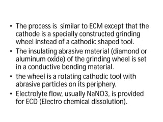• The process is similar to
cathode is a specially constructed grinding
wheel instead of a cathodic shaped
• The insulating abrasive material (diamond or
aluminum oxide) of the grinding wheel is set
in a conductive bonding
• the wheel is a rotating cathodic tool with
abrasive particles on its periphery.
• Electrolyte flow, usually NaNO3, is provided
for ECD (Electro chemical dissolution).
similar to ECM except that the
cathode is a specially constructed grinding
of a cathodic shaped tool.
The insulating abrasive material (diamond or
the grinding wheel is set
in a conductive bonding material.
the wheel is a rotating cathodic tool with
abrasive particles on its periphery.
Electrolyte flow, usually NaNO3, is provided
for ECD (Electro chemical dissolution).
 