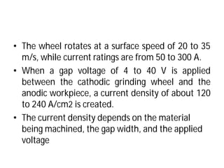 • The wheel rotates at a surface
m/s, while current ratings
• When a gap voltage of
between the cathodic
anodic workpiece, a current
to 240 A/cm2 is created.
• The current density depends on the material
being machined, the gap width, and the applied
voltage
surface speed of 20 to 35
ratings are from 50 to 300 A.
of 4 to 40 V is applied
grinding wheel and the
current density of about 120
.
The current density depends on the material
, the gap width, and the applied
 