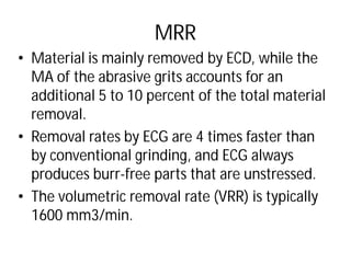 MRR
• Material is mainly removed by ECD, while the
MA of the abrasive grits accounts for an
additional 5 to 10 percent of the total material
removal.
• Removal rates by ECG are 4 times faster than
by conventional grinding, and
produces burr-free parts that are unstressed
• The volumetric removal rate (VRR) is typically
1600 mm3/min.
MRR
Material is mainly removed by ECD, while the
MA of the abrasive grits accounts for an
additional 5 to 10 percent of the total material
rates by ECG are 4 times faster than
grinding, and ECG always
free parts that are unstressed.
removal rate (VRR) is typically
 