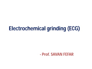 Electrochemical grinding (ECG)
- Prof. SAVAN FEFAR
Electrochemical grinding (ECG)
Prof. SAVAN FEFAR
 