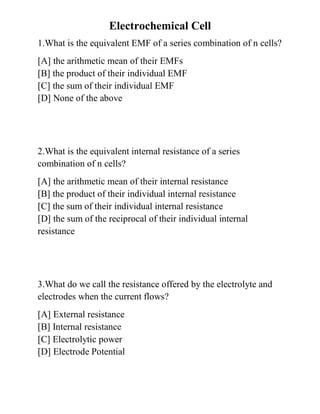 Electrochemical Cell
1.What is the equivalent EMF of a series combination of n cells?
[A] the arithmetic mean of their EMFs
[B] the product of their individual EMF
[C] the sum of their individual EMF
[D] None of the above
2.What is the equivalent internal resistance of a series
combination of n cells?
[A] the arithmetic mean of their internal resistance
[B] the product of their individual internal resistance
[C] the sum of their individual internal resistance
[D] the sum of the reciprocal of their individual internal
resistance
3.What do we call the resistance offered by the electrolyte and
electrodes when the current flows?
[A] External resistance
[B] Internal resistance
[C] Electrolytic power
[D] Electrode Potential
 