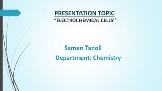 PRESENTATION TOPIC
“ELECTROCHEMICAL CELLS’’
Saman Tanoli
Department: Chemistry
 