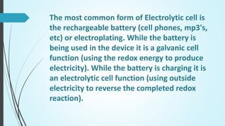 The most common form of Electrolytic cell is
the rechargeable battery (cell phones, mp3's,
etc) or electroplating. While the battery is
being used in the device it is a galvanic cell
function (using the redox energy to produce
electricity). While the battery is charging it is
an electrolytic cell function (using outside
electricity to reverse the completed redox
reaction).
 