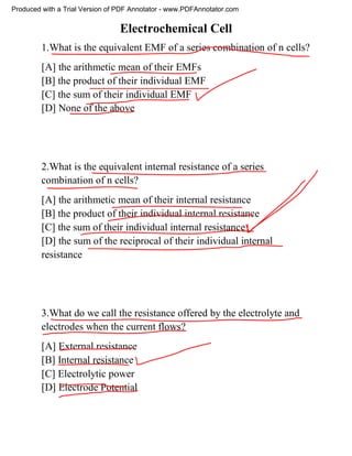 Electrochemical Cell
1.What is the equivalent EMF of a series combination of n cells?
[A] the arithmetic mean of their EMFs
[B] the product of their individual EMF
[C] the sum of their individual EMF
[D] None of the above
2.What is the equivalent internal resistance of a series
combination of n cells?
[A] the arithmetic mean of their internal resistance
[B] the product of their individual internal resistance
[C] the sum of their individual internal resistance
[D] the sum of the reciprocal of their individual internal
resistance
3.What do we call the resistance offered by the electrolyte and
electrodes when the current flows?
[A] External resistance
[B] Internal resistance
[C] Electrolytic power
[D] Electrode Potential
Produced with a Trial Version of PDF Annotator - www.PDFAnnotator.com
 