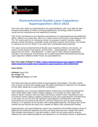 Electrochemical Double Layer Capacitors:
                 Supercapacitors 2013-2023
This is the only report on supercapacitors and supercabatteries with up to date ten year
forecasts and analysis of market, emerging applications, technology, patent and profit
trends and the manufacturers and researchers involved.

55% of the manufacturers and intending manufacturers of supercapacitors/supercabatteries
(EDLC, AEDLC) are in East Asia, 28% are in North America but Europe is fast asleep at only
7%. Yet, being used for an increasing number of purposes in electric vehicles, mobile
phones, energy harvesting, renewable energy and other products of the future, this market
is roaring up to over $11 billion in ten years with considerable upside potential.

This report concerns Electrochemical Double Layer Capacitors (EDLCs). For brevity, we
mainly use the second most popular word for them - supercapacitors. The third most
popular term for them - ultracapacitors - is often used in heavy electrical applications.
Included in the discussion and forecasts are so-called Asymmetric Electrochemical Double
Layer Capacitors (AEDLCs) better known as supercabatteries.


Buy Your Copy of Report @ http://www.reportsnreports.com/reports/159593-
electrochemical-double-layer-capacitors-supercapacitors-2013-2023.html

Report Details:

Published: August 2012
No. of Pages: 280
Price Single user license: US $ 3995


The report also features patent trends of supercapacitor technologies. This data is taken
from a report covering more details about the patent landscape for batteries; for full details
of that report please go to www.IDTechEx.com/patent .

Supercapacitors are a curiously neglected aspect of electronics and electrical engineering
with a multi-billion dollar market rapidly emerging. For example, for land, water and
airborne electric vehicles, there are about 200 serious traction motor manufacturers and
110 serious traction battery suppliers compared to just a few supercapacitor manufacturers.
In all, there are no more than 66 significant supercapacitor manufacturers with most
concentrating on the easier small ones for consumer electronics such as power backup.
However, in a repetition of the situation with rechargeable batteries, the largest part of the
market has just become the heavy end, notably for electric and conventional vehicles.

Supercapacitors and supercabatteries mainly have properties intermediate between those of
batteries and traditional capacitors but they are being improved more rapidly than either.
That includes improvement in cost and results in them not just being used to enhance
batteries but even replacing batteries and capacitors in an increasing number of applications
 