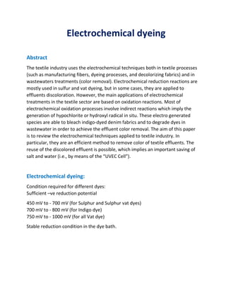 Electrochemical dyeing
Abstract
The textile industry uses the electrochemical techniques both in textile processes
(such as manufacturing fibers, dyeing processes, and decolorizing fabrics) and in
wastewaters treatments (color removal). Electrochemical reduction reactions are
mostly used in sulfur and vat dyeing, but in some cases, they are applied to
effluents discoloration. However, the main applications of electrochemical
treatments in the textile sector are based on oxidation reactions. Most of
electrochemical oxidation processes involve indirect reactions which imply the
generation of hypochlorite or hydroxyl radical in situ. These electro generated
species are able to bleach indigo-dyed denim fabrics and to degrade dyes in
wastewater in order to achieve the effluent color removal. The aim of this paper
is to review the electrochemical techniques applied to textile industry. In
particular, they are an efficient method to remove color of textile effluents. The
reuse of the discolored effluent is possible, which implies an important saving of
salt and water (i.e., by means of the “UVEC Cell”).
Electrochemical dyeing:
Condition required for different dyes:
Sufficient –ve reduction potential
450 mV to - 700 mV (for Sulphur and Sulphur vat dyes)
700 mV to - 800 mV (for Indigo dye)
750 mV to - 1000 mV (for all Vat dye)
Stable reduction condition in the dye bath.
 