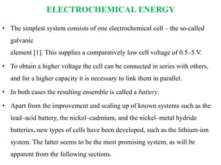 ELECTROCHEMICAL ENERGY
• The simplest system consists of one electrochemical cell – the so-called
galvanic
element [1]. This supplies a comparatively low cell voltage of 0.5–5 V.
• To obtain a higher voltage the cell can be connected in series with others,
and for a higher capacity it is necessary to link them in parallel.
• In both cases the resulting ensemble is called a battery.
• Apart from the improvement and scaling up of known systems such as the
lead–acid battery, the nickel–cadmium, and the nickel–metal hydride
batteries, new types of cells have been developed, such as the lithium-ion
system. The latter seems to be the most promising system, as will be
apparent from the following sections.
 