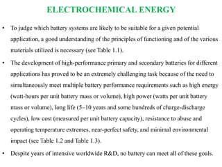ELECTROCHEMICAL ENERGY
• To judge which battery systems are likely to be suitable for a given potential
application, a good understanding of the principles of functioning and of the various
materials utilized is necessary (see Table 1.1).
• The development of high-performance primary and secondary batteries for different
applications has proved to be an extremely challenging task because of the need to
simultaneously meet multiple battery performance requirements such as high energy
(watt-hours per unit battery mass or volume), high power (watts per unit battery
mass or volume), long life (5–10 years and some hundreds of charge-discharge
cycles), low cost (measured per unit battery capacity), resistance to abuse and
operating temperature extremes, near-perfect safety, and minimal environmental
impact (see Table 1.2 and Table 1.3).
• Despite years of intensive worldwide R&D, no battery can meet all of these goals.
 