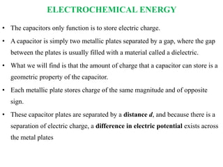 ELECTROCHEMICAL ENERGY
• The capacitors only function is to store electric charge.
• A capacitor is simply two metallic plates separated by a gap, where the gap
between the plates is usually filled with a material called a dielectric.
• What we will find is that the amount of charge that a capacitor can store is a
geometric property of the capacitor.
• Each metallic plate stores charge of the same magnitude and of opposite
sign.
• These capacitor plates are separated by a distance d, and because there is a
separation of electric charge, a difference in electric potential exists across
the metal plates
 