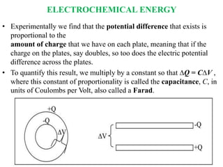 ELECTROCHEMICAL ENERGY
• Experimentally we find that the potential difference that exists is
proportional to the
amount of charge that we have on each plate, meaning that if the
charge on the plates, say doubles, so too does the electric potential
difference across the plates.
• To quantify this result, we multiply by a constant so that ∆Q = C∆V ,
where this constant of proportionality is called the capacitance, C, in
units of Coulombs per Volt, also called a Farad.
 