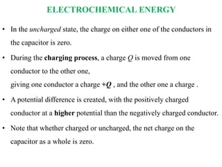 ELECTROCHEMICAL ENERGY
• In the uncharged state, the charge on either one of the conductors in
the capacitor is zero.
• During the charging process, a charge Q is moved from one
conductor to the other one,
giving one conductor a charge +Q , and the other one a charge .
• A potential difference is created, with the positively charged
conductor at a higher potential than the negatively charged conductor.
• Note that whether charged or uncharged, the net charge on the
capacitor as a whole is zero.
 