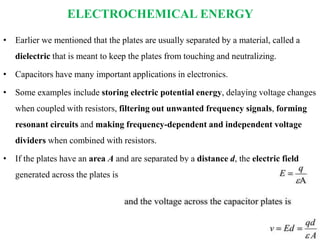 ELECTROCHEMICAL ENERGY
• Earlier we mentioned that the plates are usually separated by a material, called a
dielectric that is meant to keep the plates from touching and neutralizing.
• Capacitors have many important applications in electronics.
• Some examples include storing electric potential energy, delaying voltage changes
when coupled with resistors, filtering out unwanted frequency signals, forming
resonant circuits and making frequency-dependent and independent voltage
dividers when combined with resistors.
• If the plates have an area A and are separated by a distance d, the electric field
generated across the plates is
 