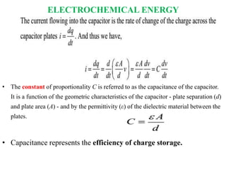 ELECTROCHEMICAL ENERGY
• The constant of proportionality C is referred to as the capacitance of the capacitor.
It is a function of the geometric characteristics of the capacitor - plate separation (d)
and plate area (A) - and by the permittivity (ε) of the dielectric material between the
plates.
• Capacitance represents the efficiency of charge storage.
 